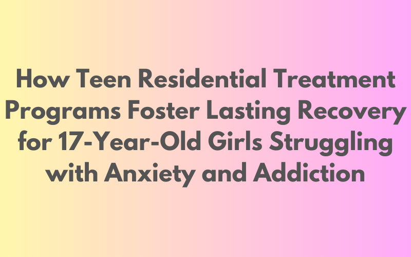 Promoting Long-Term Recovery for 17-Year-Old Girls: Exploring the Impact of Teen Residential Treatment Programs on Anxiety and Addiction