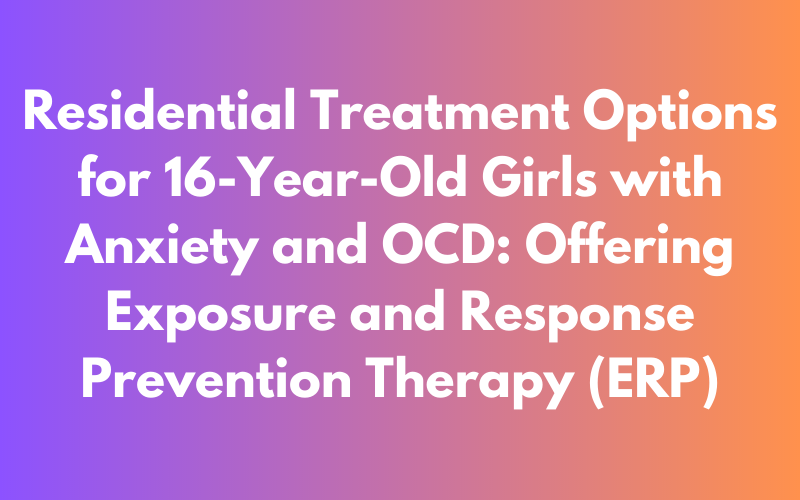 Residential Treatment Options for 16-Year-Old Girls with Anxiety and OCD: Exploring Exposure and Response Prevention (ERP) Therapy
